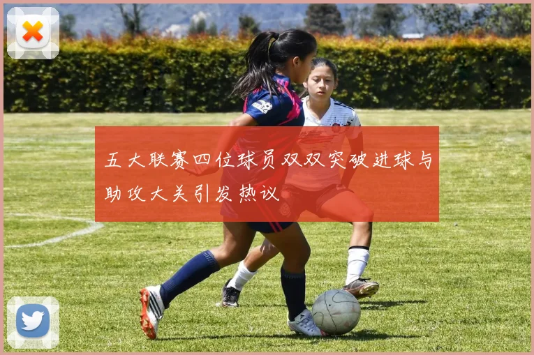 五大联赛四位球员双双突破进球与助攻大关引发热议