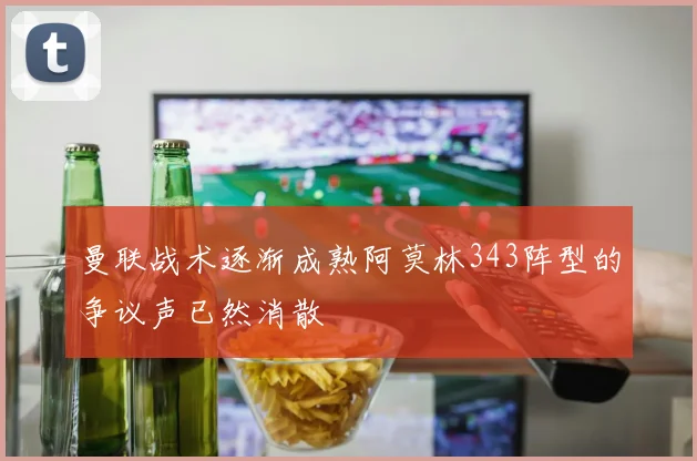 曼联战术逐渐成熟阿莫林343阵型的争议声已然消散