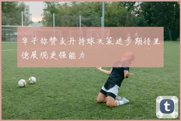 华子称赞麦丹持球决策进步期待里德展现更强能力