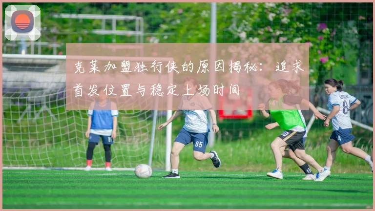 克莱加盟独行侠的原因揭秘：追求首发位置与稳定上场时间