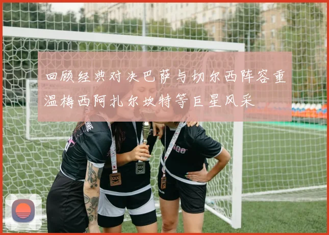 回顾经典对决巴萨与切尔西阵容重温梅西阿扎尔坎特等巨星风采