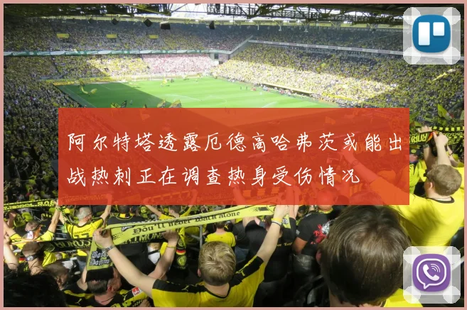阿尔特塔透露厄德高哈弗茨或能出战热刺正在调查热身受伤情况