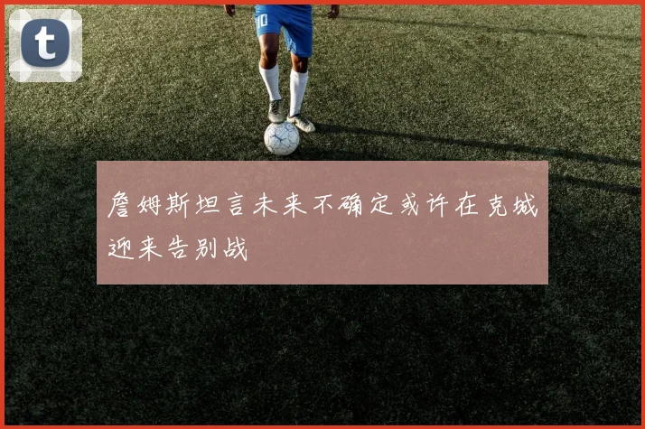 詹姆斯坦言未来不确定或许在克城迎来告别战