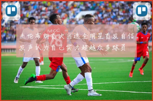 杰伦布朗首次当选全明星首发自信发声认为自己实力超越众多球员