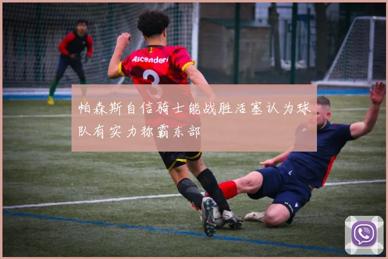 帕森斯自信骑士能战胜活塞认为球队有实力称霸东部