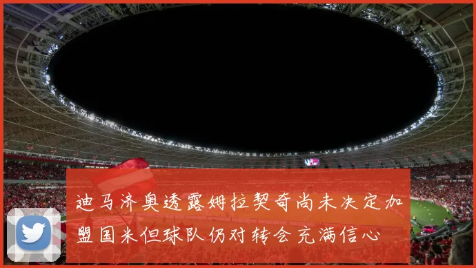 迪马济奥透露姆拉契奇尚未决定加盟国米但球队仍对转会充满信心