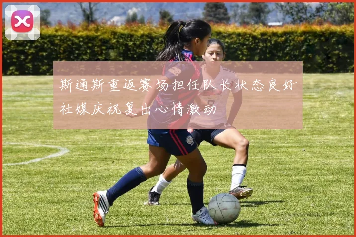 斯通斯重返赛场担任队长状态良好社媒庆祝复出心情激动