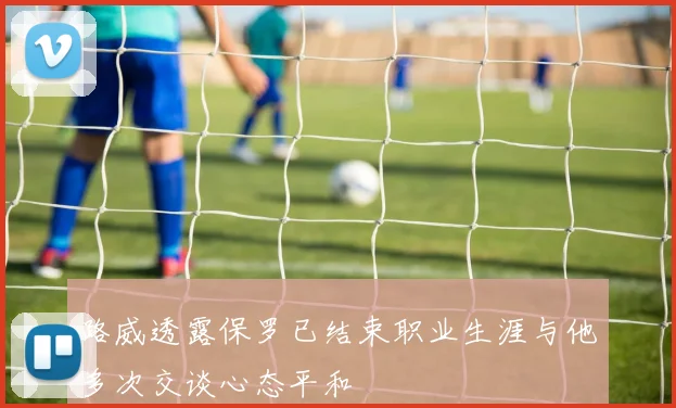 路威透露保罗已结束职业生涯与他多次交谈心态平和