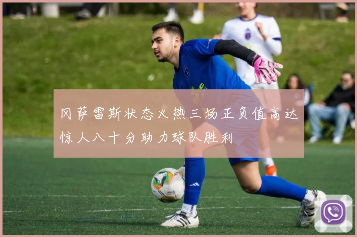 冈萨雷斯状态火热三场正负值高达惊人八十分助力球队胜利