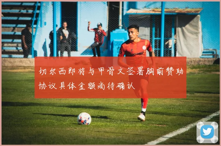 切尔西即将与甲骨文签署胸前赞助协议具体金额尚待确认