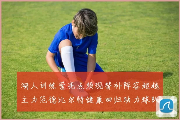 湖人训练营亮点频现替补阵容超越主力范德比尔特健康回归助力球队
