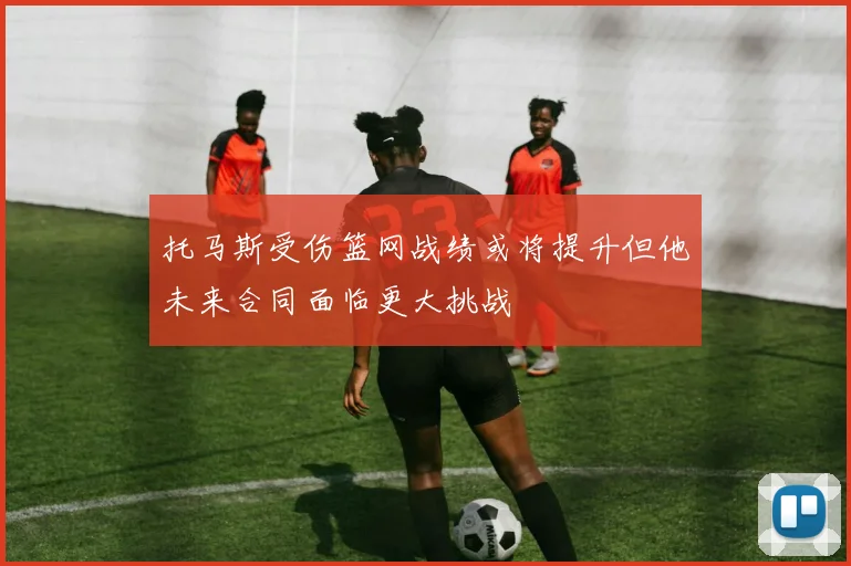 托马斯受伤篮网战绩或将提升但他未来合同面临更大挑战
