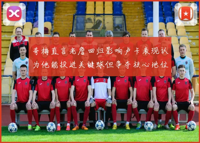 夸梅直言老詹回归影响卢卡表现认为他能投进关键球但争夺核心地位成阻碍