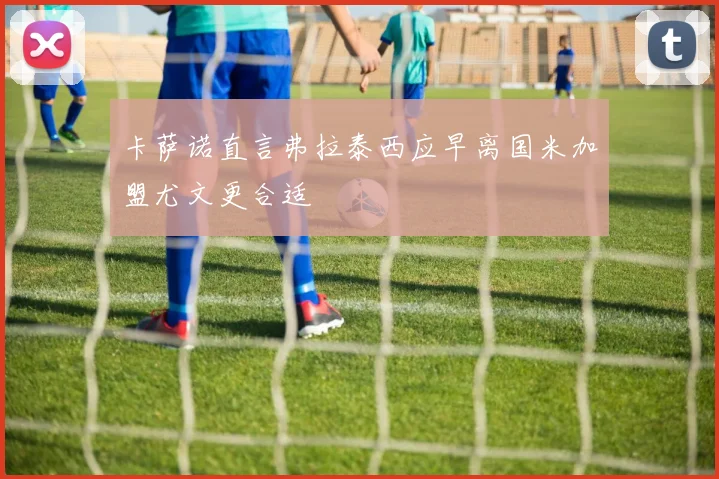 卡萨诺直言弗拉泰西应早离国米加盟尤文更合适