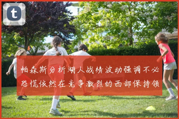 帕森斯分析湖人战绩波动强调不必恐慌依然在竞争激烈的西部保持领先